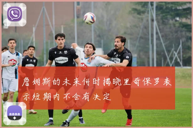 詹姆斯的未来何时揭晓里奇保罗表示短期内不会有决定