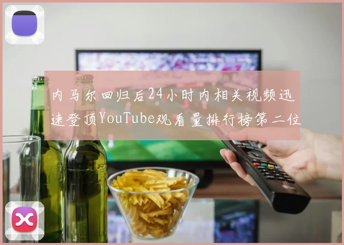 内马尔回归后24小时内相关视频迅速登顶YouTube观看量排行榜第二位