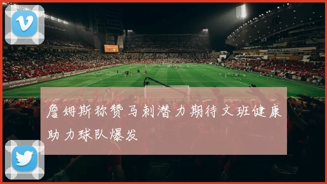 詹姆斯称赞马刺潜力期待文班健康助力球队爆发