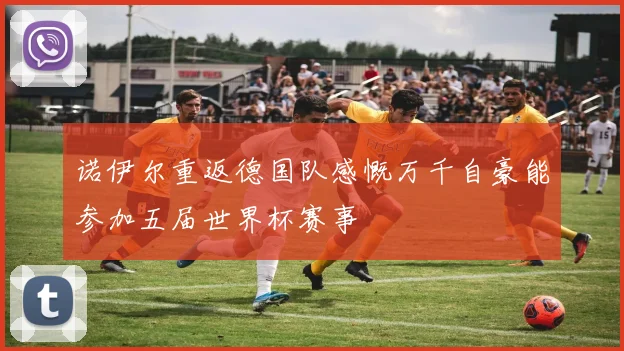 诺伊尔重返德国队感慨万千自豪能参加五届世界杯赛事