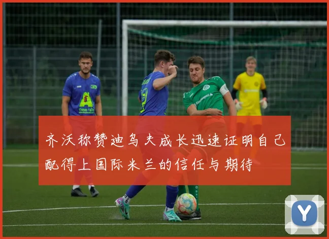 齐沃称赞迪乌夫成长迅速证明自己配得上国际米兰的信任与期待