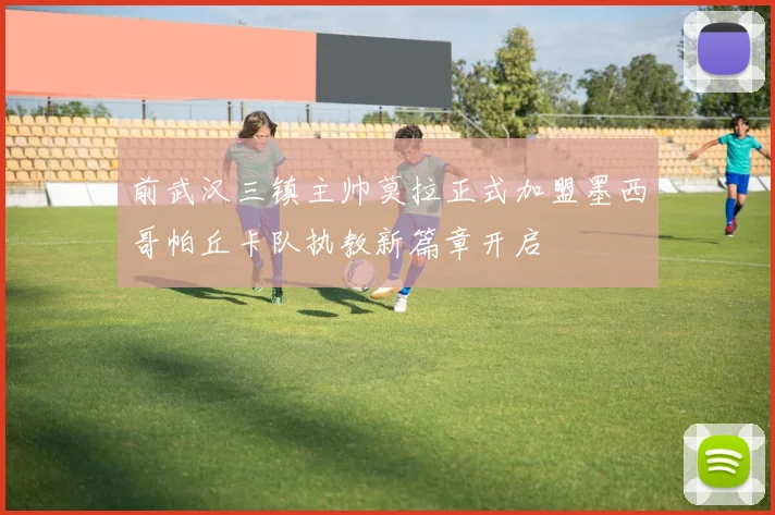 前武汉三镇主帅莫拉正式加盟墨西哥帕丘卡队执教新篇章开启