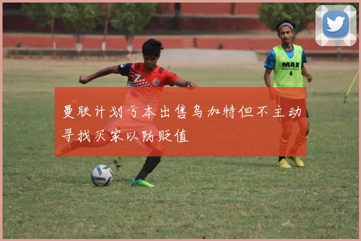 曼联计划亏本出售乌加特但不主动寻找买家以防贬值