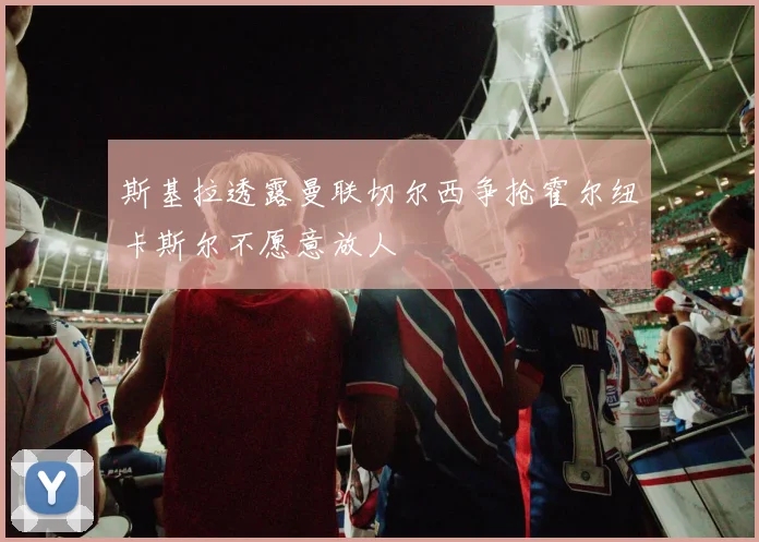 斯基拉透露曼联切尔西争抢霍尔纽卡斯尔不愿意放人