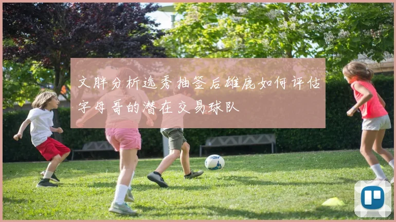 文胖分析选秀抽签后雄鹿如何评估字母哥的潜在交易球队