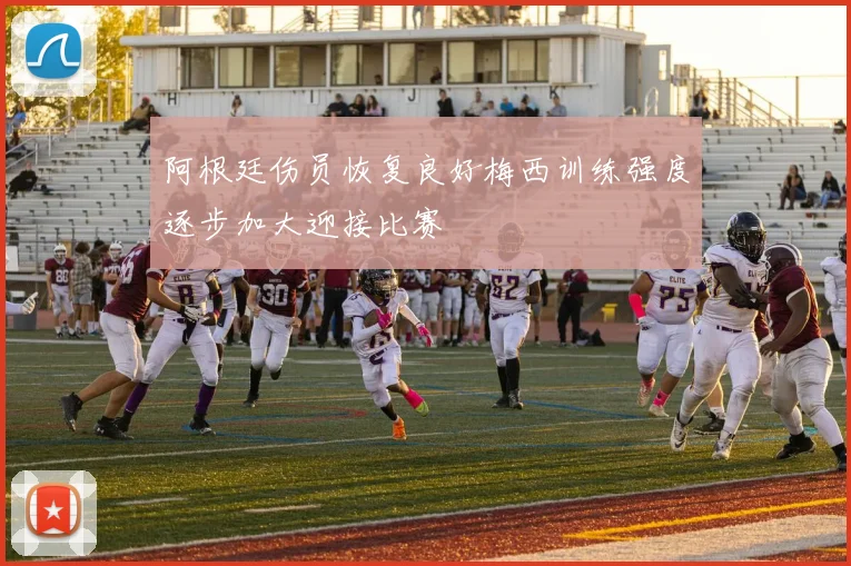 阿根廷伤员恢复良好梅西训练强度逐步加大迎接比赛