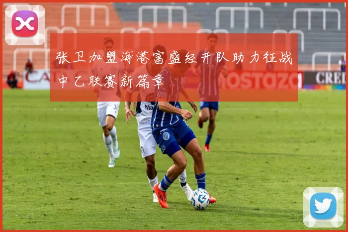 张卫加盟海港富盛经开队助力征战中乙联赛新篇章