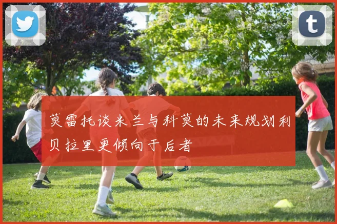 莫雷托谈米兰与科莫的未来规划利贝拉里更倾向于后者
