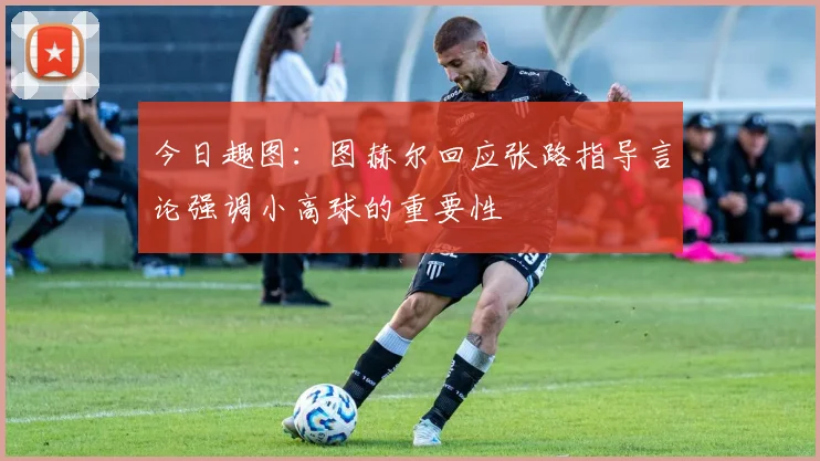 今日趣图：图赫尔回应张路指导言论强调小高球的重要性