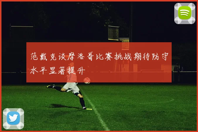 范戴克谈摩洛哥比赛挑战期待防守水平显著提升