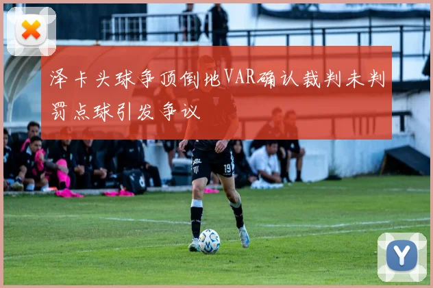 泽卡头球争顶倒地VAR确认裁判未判罚点球引发争议