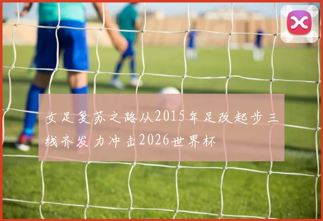 女足复苏之路从2015年足改起步三线齐发力冲击2026世界杯