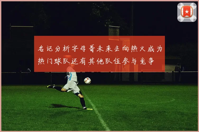名记分析字母哥未来去向热火成为热门球队还有其他队伍参与竞争