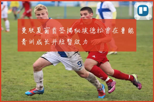 曼联夏窗首签揭秘埃德松曾在鲁能青训成长并短暂效力