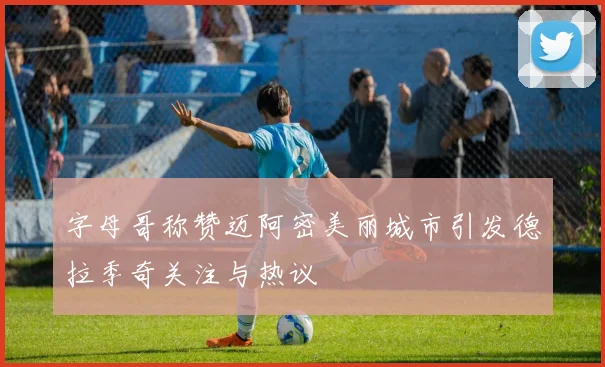 字母哥称赞迈阿密美丽城市引发德拉季奇关注与热议