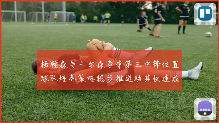 杨瀚森与卡尔森争夺第三中锋位置球队培养策略稳步推进助其快速成长