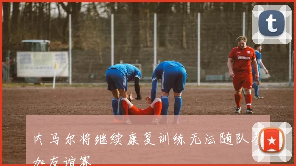 内马尔将继续康复训练无法随队参加友谊赛