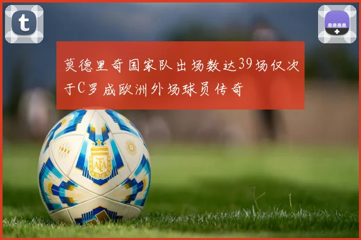 莫德里奇国家队出场数达39场仅次于C罗成欧洲外场球员传奇