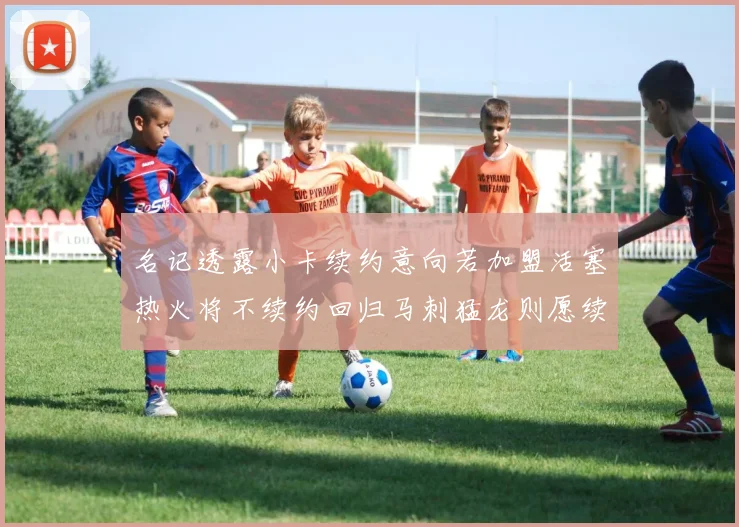 名记透露小卡续约意向若加盟活塞热火将不续约回归马刺猛龙则愿续约