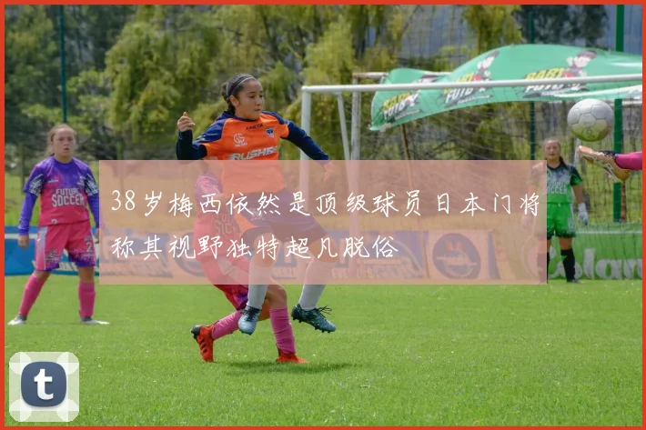 38岁梅西依然是顶级球员日本门将称其视野独特超凡脱俗