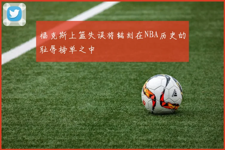 福克斯上篮失误将铭刻在NBA历史的耻辱榜单之中