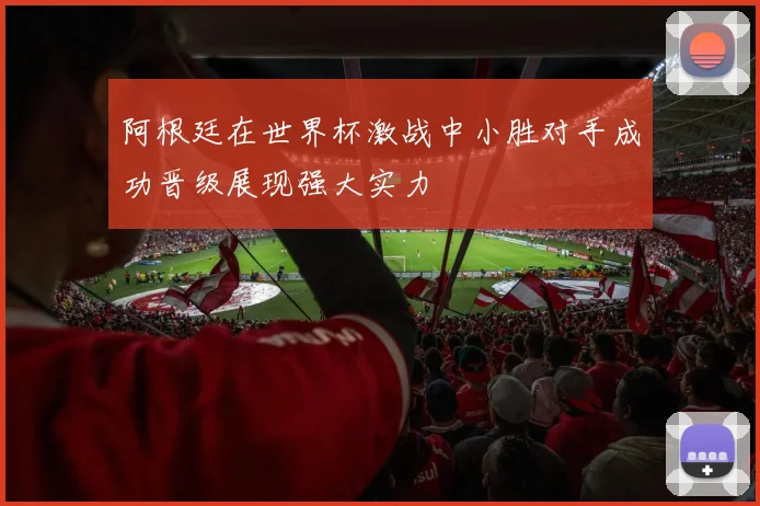 阿根廷在世界杯激战中小胜对手成功晋级展现强大实力