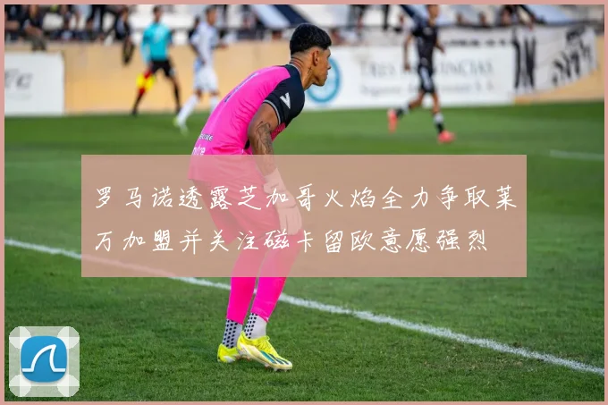 罗马诺透露芝加哥火焰全力争取莱万加盟并关注磁卡留欧意愿强烈