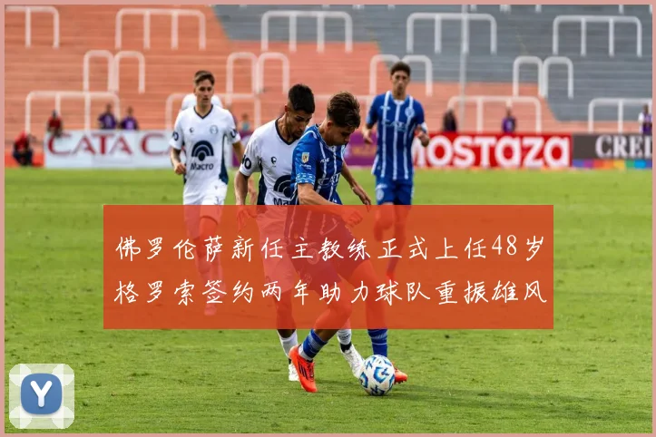 佛罗伦萨新任主教练正式上任48岁格罗索签约两年助力球队重振雄风