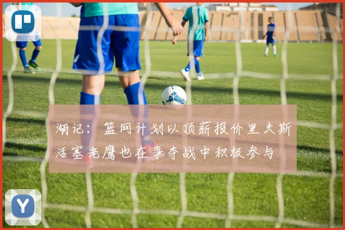 湖记：篮网计划以顶薪报价里夫斯活塞老鹰也在争夺战中积极参与