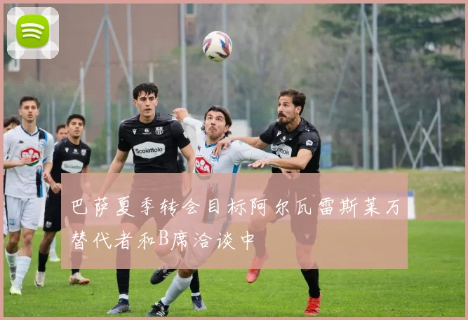 巴萨夏季转会目标阿尔瓦雷斯莱万替代者和B席洽谈中