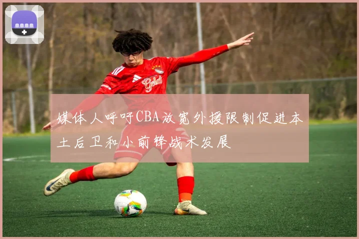 媒体人呼吁CBA放宽外援限制促进本土后卫和小前锋战术发展