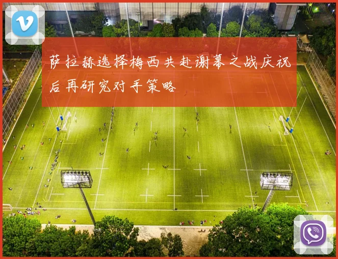 萨拉赫选择梅西共赴谢幕之战庆祝后再研究对手策略