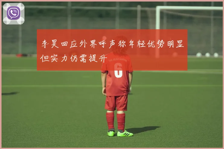 李昊回应外界呼声称年轻优势明显但实力仍需提升