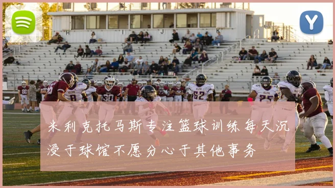 米利克托马斯专注篮球训练每天沉浸于球馆不愿分心于其他事务