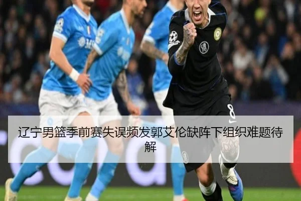 辽宁男篮季前赛失误频发郭艾伦缺阵下组织难题待解 - hth